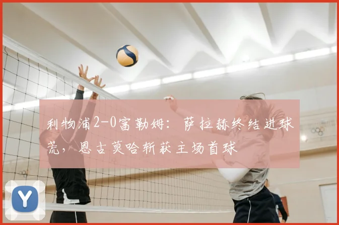 利物浦2-0富勒姆:萨拉赫终结进球荒,恩古莫哈斩获主场首球