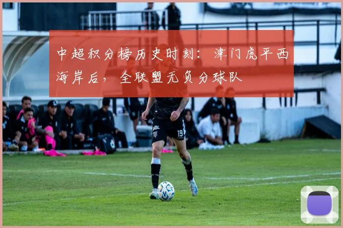 中超积分榜历史时刻:津门虎平西海岸后,全联盟无负分球队