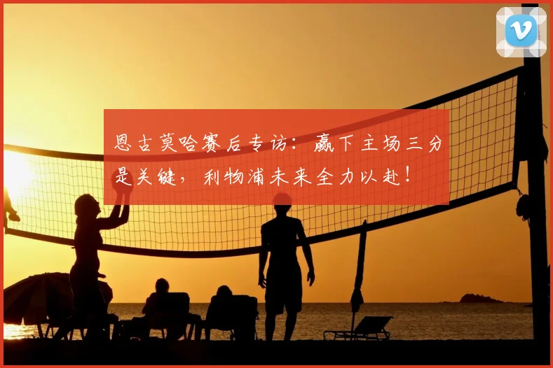 恩古莫哈赛后专访：赢下主场三分是关键，利物浦未来全力以赴！