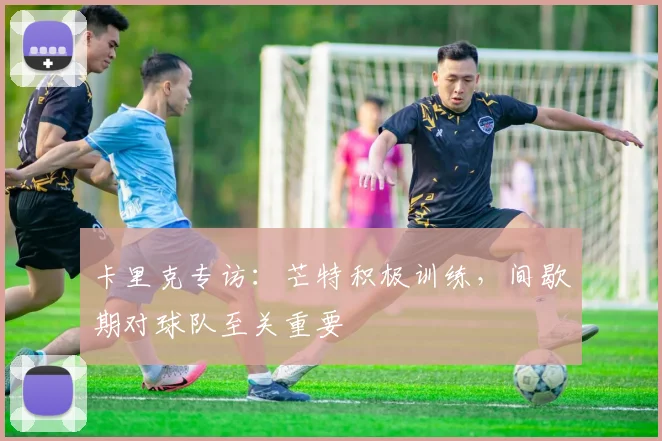 卡里克专访：芒特积极训练，间歇期对球队至关重要