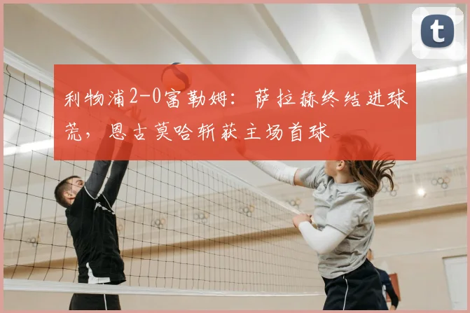 利物浦2-0富勒姆：萨拉赫终结进球荒，恩古莫哈斩获主场首球