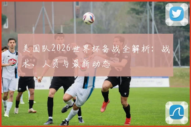 美国队2026世界杯备战全解析：战术、人员与最新动态
