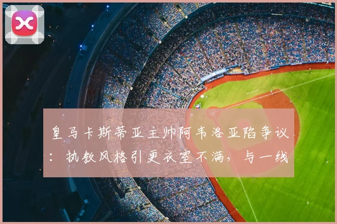皇马卡斯蒂亚主帅阿韦洛亚陷争议：执教风格引更衣室不满，与一线队关系成焦点
