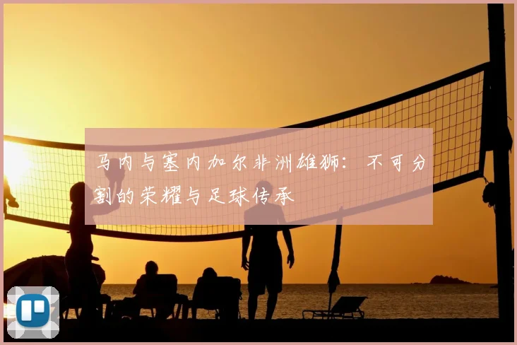 马内与塞内加尔非洲雄狮:不可分割的荣耀与足球传承