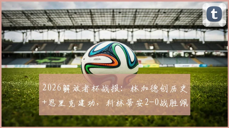2026解放者杯战报:林加德创历史+恩里克建功,科林蒂安2-0战胜佩纳罗尔全场比赛回放解析