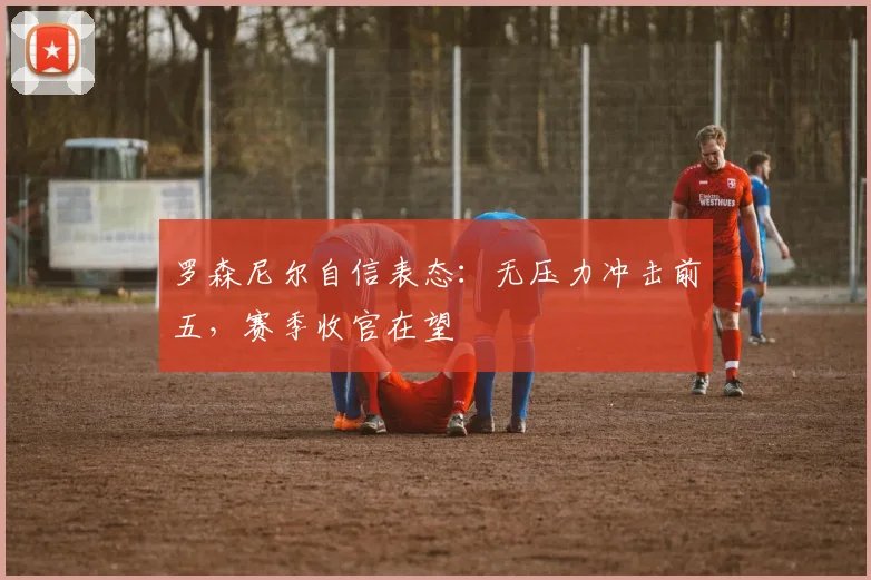 罗森尼尔自信表态:无压力冲击前五,赛季收官在望