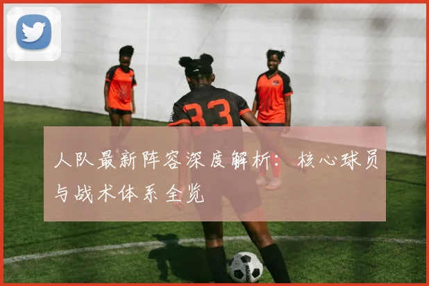 人队最新阵容深度解析:核心球员与战术体系全览