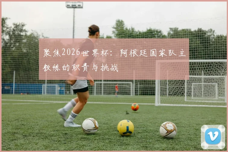 聚焦2026世界杯：阿根廷国家队主教练的职责与挑战