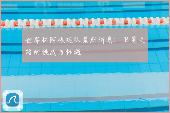 世界杯阿根廷队最新消息:卫冕之路的挑战与机遇